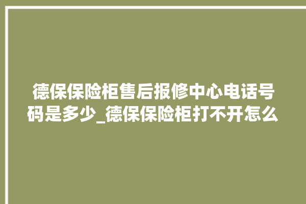 德保保险柜售后报修中心电话号码是多少_德保保险柜打不开怎么办 。德保