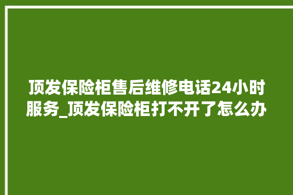 顶发保险柜售后维修电话24小时服务_顶发保险柜打不开了怎么办 。保险柜