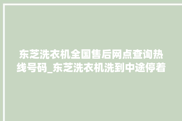 东芝洗衣机全国售后网点查询热线号码_东芝洗衣机洗到中途停着不动 。东芝