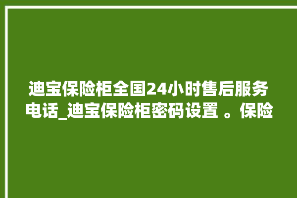 迪宝保险柜全国24小时售后服务电话_迪宝保险柜密码设置 。保险柜