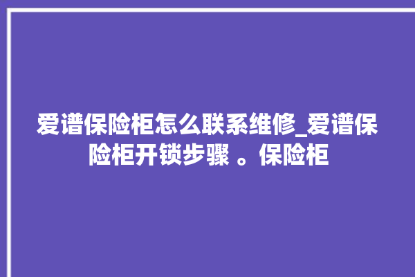 爱谱保险柜怎么联系维修_爱谱保险柜开锁步骤 。保险柜