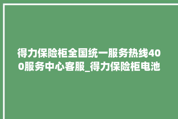 得力保险柜全国统一服务热线400服务中心客服_得力保险柜电池没电无法开门怎么办 。保险柜