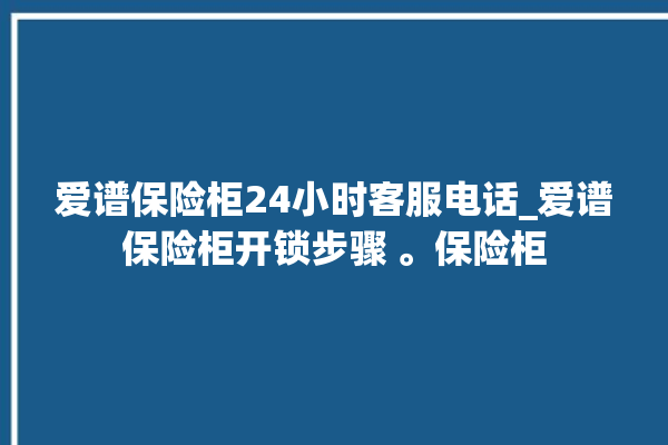 爱谱保险柜24小时客服电话_爱谱保险柜开锁步骤 。保险柜