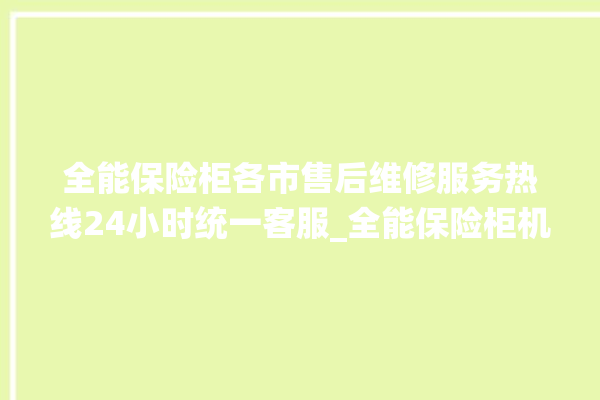 全能保险柜各市售后维修服务热线24小时统一客服_全能保险柜机械锁开锁程序 。保险柜