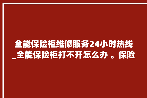 全能保险柜维修服务24小时热线_全能保险柜打不开怎么办 。保险柜