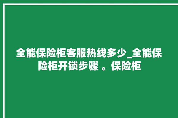 全能保险柜客服热线多少_全能保险柜开锁步骤 。保险柜