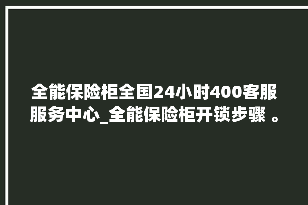 全能保险柜全国24小时400客服服务中心_全能保险柜开锁步骤 。保险柜