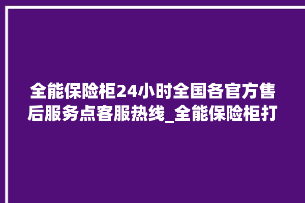 全能保险柜24小时全国各官方售后服务点客服热线_全能保险柜打不开了怎么办 。保险柜