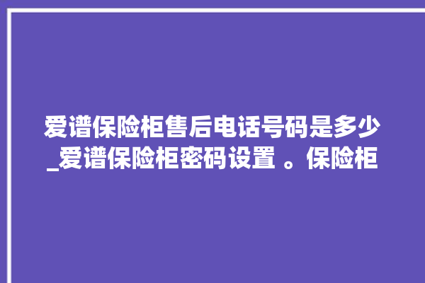 爱谱保险柜售后电话号码是多少_爱谱保险柜密码设置 。保险柜