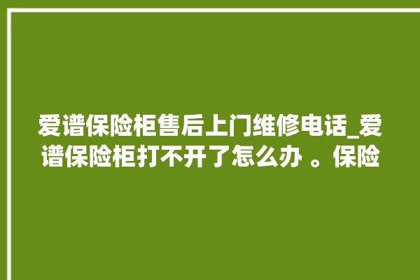 爱谱保险柜售后上门维修电话_爱谱保险柜打不开了怎么办 。保险柜