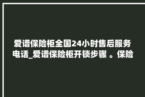 爱谱保险柜全国24小时售后服务电话_爱谱保险柜开锁步骤 。保险柜