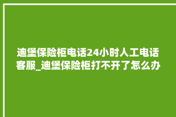 迪堡保险柜电话24小时人工电话客服_迪堡保险柜打不开了怎么办 。保险柜