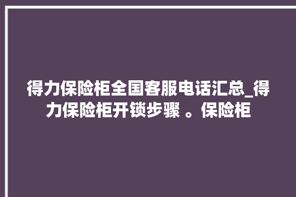 得力保险柜全国客服电话汇总_得力保险柜开锁步骤 。保险柜