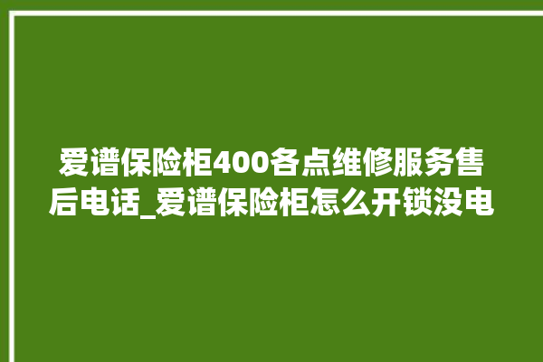 爱谱保险柜400各点维修服务售后电话_爱谱保险柜怎么开锁没电了 。保险柜