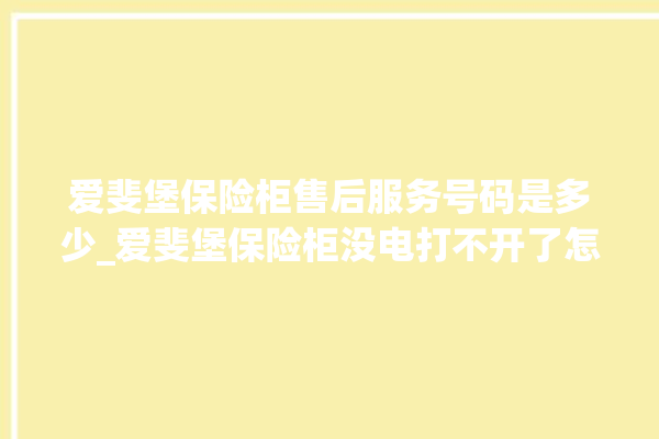 爱斐堡保险柜售后服务号码是多少_爱斐堡保险柜没电打不开了怎么办 。保险柜