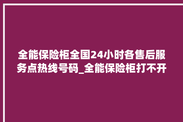 全能保险柜全国24小时各售后服务点热线号码_全能保险柜打不开了怎么办 。保险柜