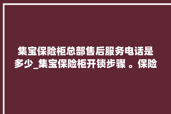 集宝保险柜总部售后服务电话是多少_集宝保险柜开锁步骤 。保险柜