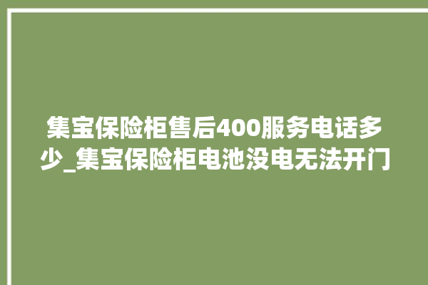 集宝保险柜售后400服务电话多少_集宝保险柜电池没电无法开门怎么办 。保险柜