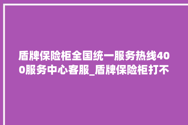 盾牌保险柜全国统一服务热线400服务中心客服_盾牌保险柜打不开了怎么办 。保险柜