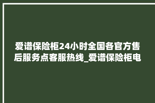 爱谱保险柜24小时全国各官方售后服务点客服热线_爱谱保险柜电池没电无法开门怎么办 。保险柜