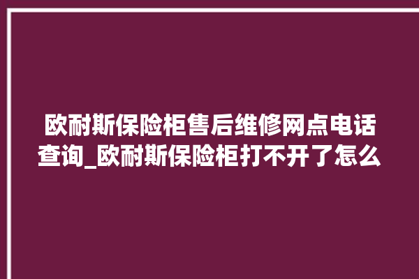 欧耐斯保险柜售后维修网点电话查询_欧耐斯保险柜打不开了怎么办 。保险柜