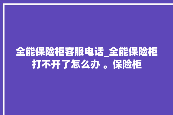 全能保险柜客服电话_全能保险柜打不开了怎么办 。保险柜