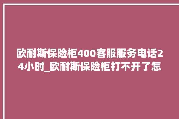 欧耐斯保险柜400客服服务电话24小时_欧耐斯保险柜打不开了怎么办 。保险柜