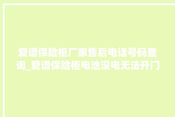 爱谱保险柜厂家售后电话号码查询_爱谱保险柜电池没电无法开门怎么办 。保险柜