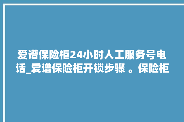 爱谱保险柜24小时人工服务号电话_爱谱保险柜开锁步骤 。保险柜