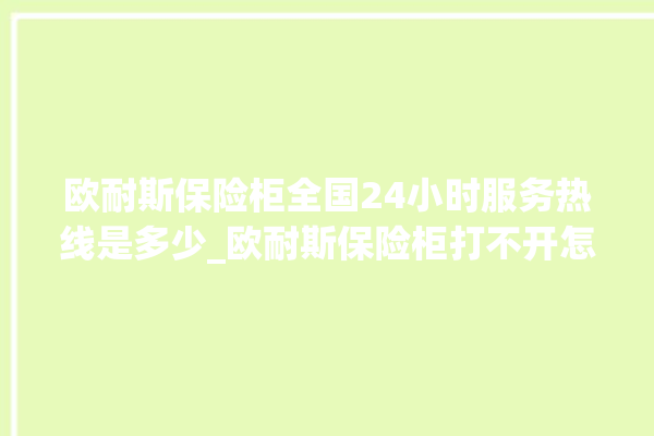 欧耐斯保险柜全国24小时服务热线是多少_欧耐斯保险柜打不开怎么办 。保险柜