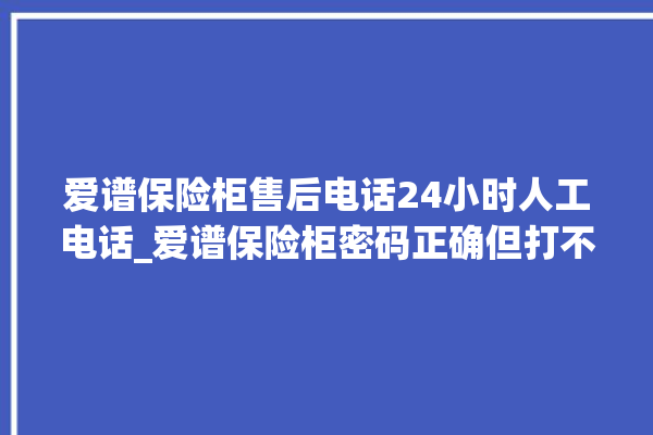 爱谱保险柜售后电话24小时人工电话_爱谱保险柜密码正确但打不开 。保险柜