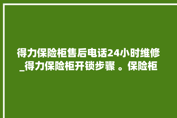 得力保险柜售后电话24小时维修_得力保险柜开锁步骤 。保险柜