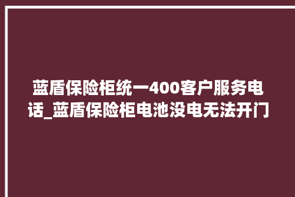 蓝盾保险柜统一400客户服务电话_蓝盾保险柜电池没电无法开门怎么办 。保险柜