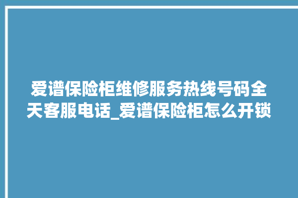 爱谱保险柜维修服务热线号码全天客服电话_爱谱保险柜怎么开锁没电了 。保险柜