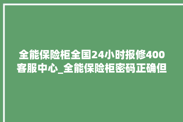 全能保险柜全国24小时报修400客服中心_全能保险柜密码正确但打不开 。保险柜