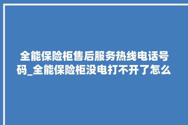 全能保险柜售后服务热线电话号码_全能保险柜没电打不开了怎么办 。保险柜