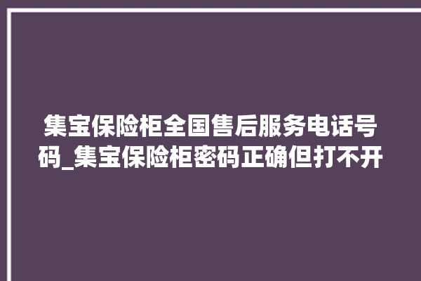 集宝保险柜全国售后服务电话号码_集宝保险柜密码正确但打不开 。保险柜