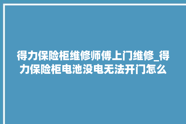 得力保险柜维修师傅上门维修_得力保险柜电池没电无法开门怎么办 。保险柜