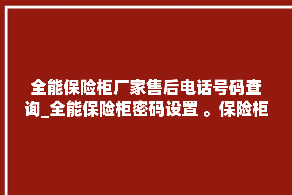 全能保险柜厂家售后电话号码查询_全能保险柜密码设置 。保险柜