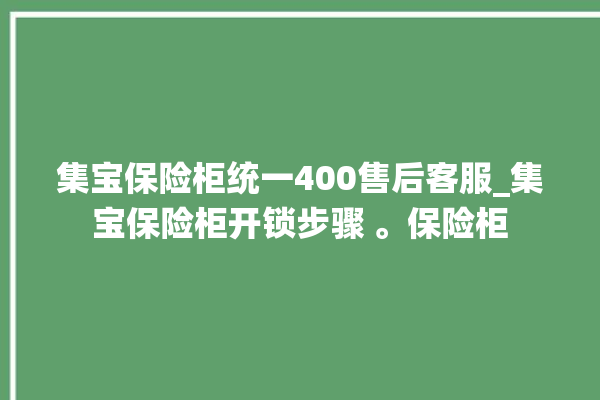 集宝保险柜统一400售后客服_集宝保险柜开锁步骤 。保险柜