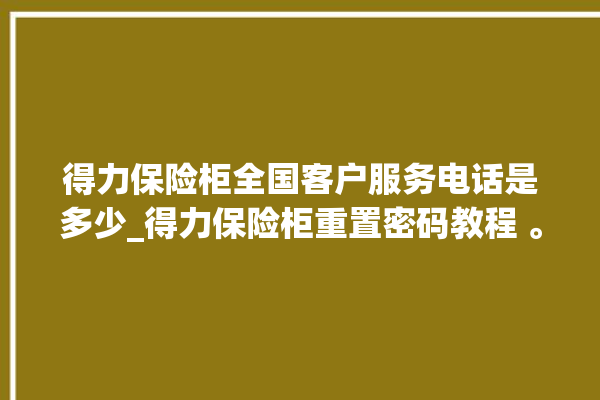 得力保险柜全国客户服务电话是多少_得力保险柜重置密码教程 。保险柜