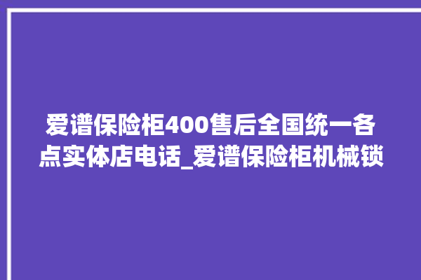 爱谱保险柜400售后全国统一各点实体店电话_爱谱保险柜机械锁开锁程序 。保险柜