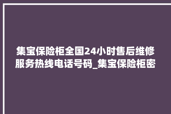 集宝保险柜全国24小时售后维修服务热线电话号码_集宝保险柜密码正确但打不开 。保险柜