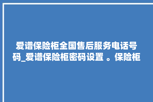 爱谱保险柜全国售后服务电话号码_爱谱保险柜密码设置 。保险柜