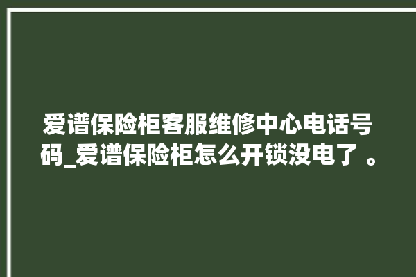 爱谱保险柜客服维修中心电话号码_爱谱保险柜怎么开锁没电了 。保险柜