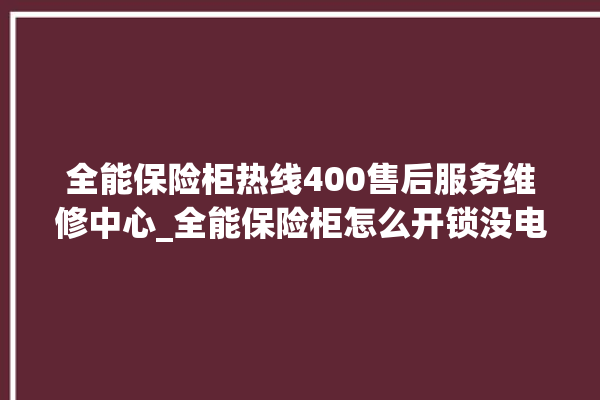 全能保险柜热线400售后服务维修中心_全能保险柜怎么开锁没电了 。保险柜