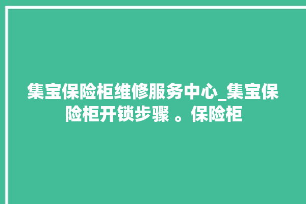 集宝保险柜维修服务中心_集宝保险柜开锁步骤 。保险柜