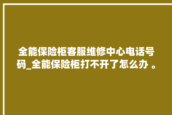 全能保险柜客服维修中心电话号码_全能保险柜打不开了怎么办 。保险柜