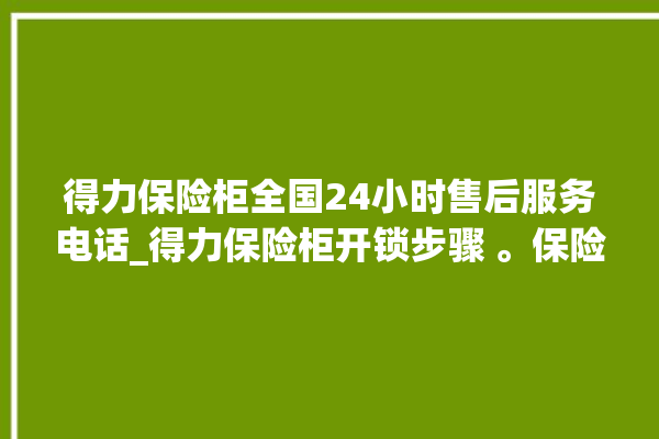 得力保险柜全国24小时售后服务电话_得力保险柜开锁步骤 。保险柜