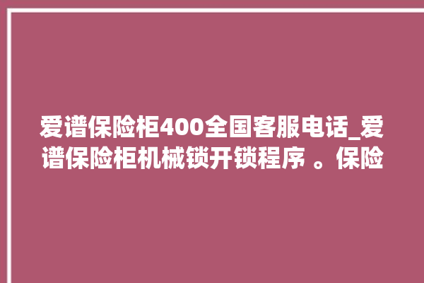 爱谱保险柜400全国客服电话_爱谱保险柜机械锁开锁程序 。保险柜